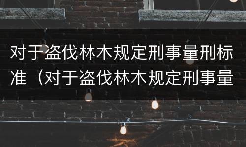 对于盗伐林木规定刑事量刑标准（对于盗伐林木规定刑事量刑标准是多少）