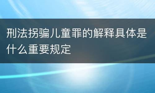 刑法拐骗儿童罪的解释具体是什么重要规定