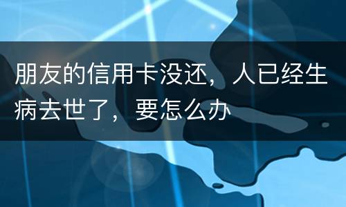 朋友的信用卡没还，人已经生病去世了，要怎么办