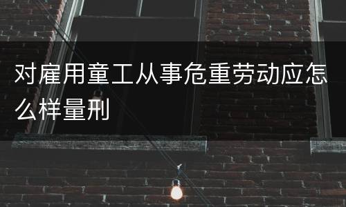 对雇用童工从事危重劳动应怎么样量刑