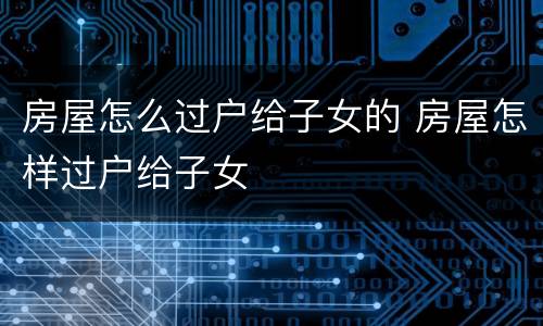房屋怎么过户给子女的 房屋怎样过户给子女