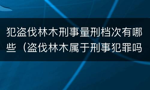 犯盗伐林木刑事量刑档次有哪些（盗伐林木属于刑事犯罪吗）