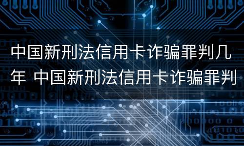 中国新刑法信用卡诈骗罪判几年 中国新刑法信用卡诈骗罪判几年