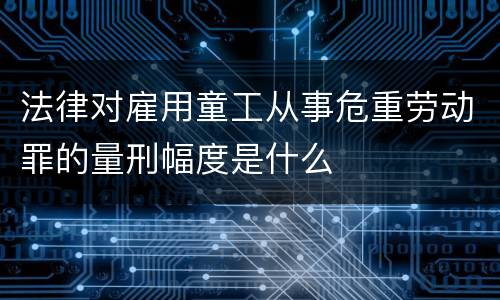 法律对雇用童工从事危重劳动罪的量刑幅度是什么