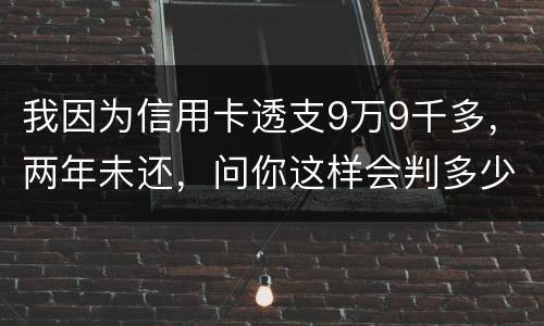 我因为信用卡透支9万9千多，两年未还，问你这样会判多少年