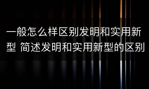 一般怎么样区别发明和实用新型 简述发明和实用新型的区别