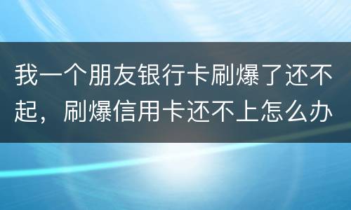 我一个朋友银行卡刷爆了还不起，刷爆信用卡还不上怎么办
