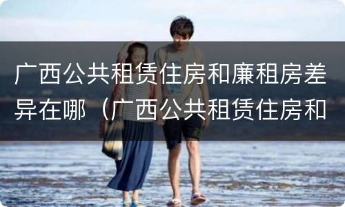 广西公共租赁住房和廉租房差异在哪（广西公共租赁住房和廉租房差异在哪查询）