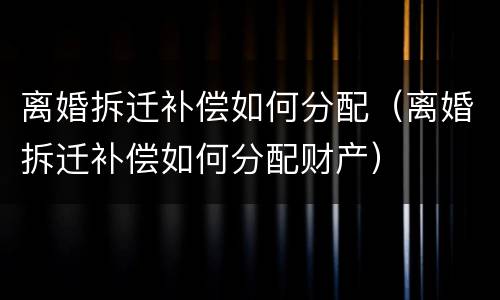 离婚拆迁补偿如何分配（离婚拆迁补偿如何分配财产）