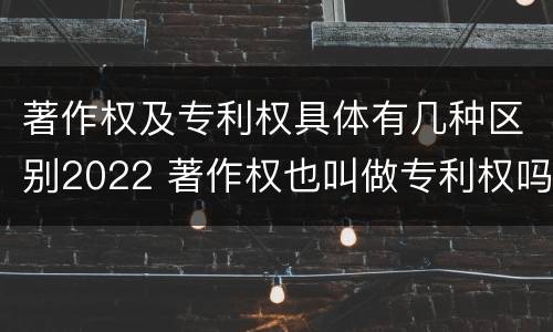 著作权及专利权具体有几种区别2022 著作权也叫做专利权吗