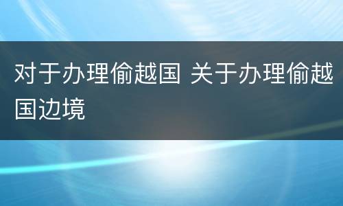 对于办理偷越国 关于办理偷越国边境