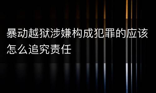 暴动越狱涉嫌构成犯罪的应该怎么追究责任