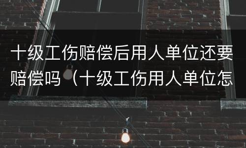 十级工伤赔偿后用人单位还要赔偿吗（十级工伤用人单位怎么赔偿）