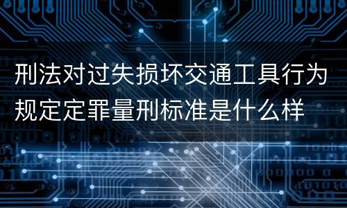 刑法对过失损坏交通工具行为规定定罪量刑标准是什么样
