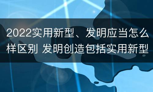 2022实用新型、发明应当怎么样区别 发明创造包括实用新型吗