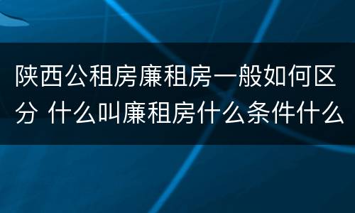 陕西公租房廉租房一般如何区分 什么叫廉租房什么条件什么叫公租房