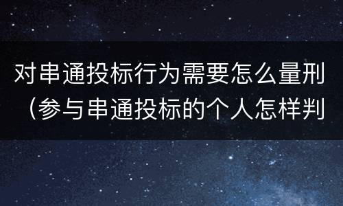对串通投标行为需要怎么量刑（参与串通投标的个人怎样判刑）