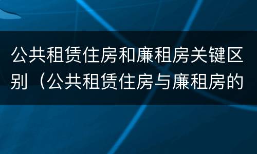 公共租赁住房和廉租房关键区别（公共租赁住房与廉租房的区别）