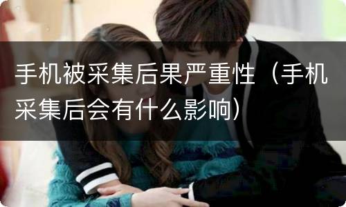 手机被采集后果严重性（手机采集后会有什么影响）