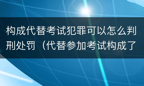 构成代替考试犯罪可以怎么判刑处罚（代替参加考试构成了什么犯罪）