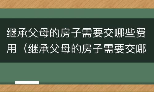 继承父母的房子需要交哪些费用（继承父母的房子需要交哪些费用呢）