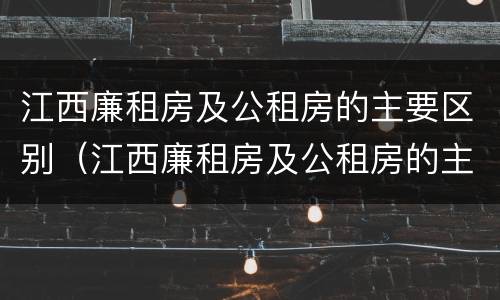 江西廉租房及公租房的主要区别（江西廉租房及公租房的主要区别在哪里）