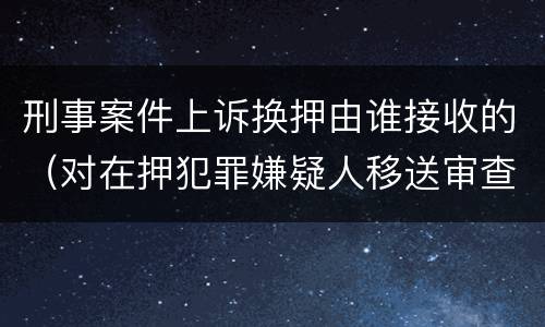 刑事案件上诉换押由谁接收的（对在押犯罪嫌疑人移送审查起诉）