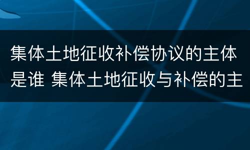 集体土地征收补偿协议的主体是谁 集体土地征收与补偿的主体是谁
