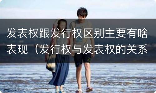发表权跟发行权区别主要有啥表现（发行权与发表权的关系）