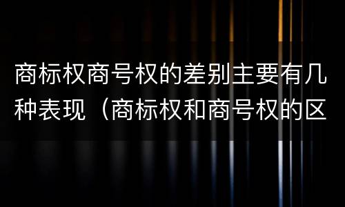 商标权商号权的差别主要有几种表现（商标权和商号权的区别）