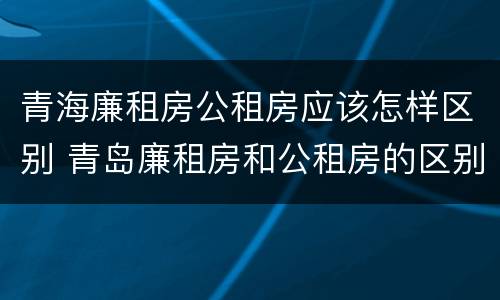 青海廉租房公租房应该怎样区别 青岛廉租房和公租房的区别