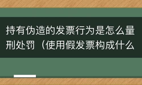 持有伪造的发票行为是怎么量刑处罚（使用假发票构成什么罪）
