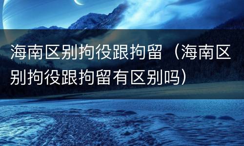 海南区别拘役跟拘留（海南区别拘役跟拘留有区别吗）