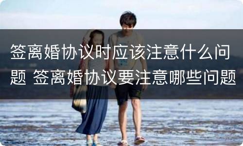 签离婚协议时应该注意什么问题 签离婚协议要注意哪些问题?