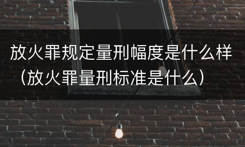 放火罪规定量刑幅度是什么样（放火罪量刑标准是什么）