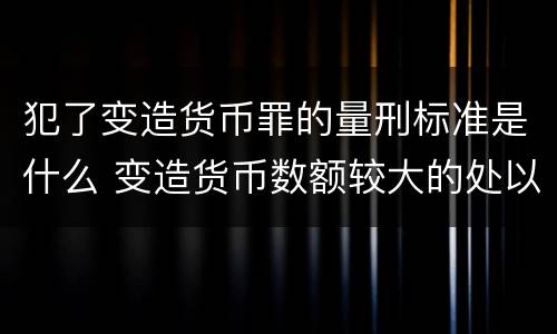 犯了变造货币罪的量刑标准是什么 变造货币数额较大的处以下有期徒刑或者拘役