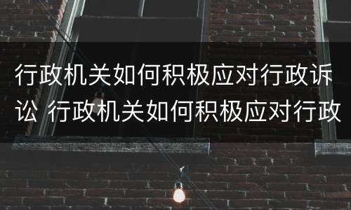 行政机关如何积极应对行政诉讼 行政机关如何积极应对行政诉讼案件
