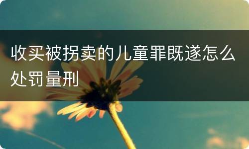 收买被拐卖的儿童罪既遂怎么处罚量刑