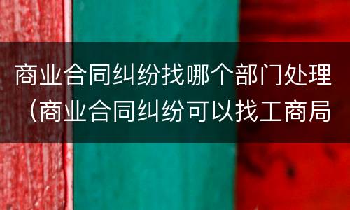 商业合同纠纷找哪个部门处理（商业合同纠纷可以找工商局吗）
