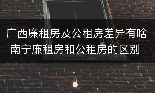 广西廉租房及公租房差异有啥 南宁廉租房和公租房的区别