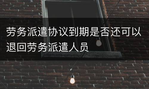 劳务派遣协议到期是否还可以退回劳务派遣人员