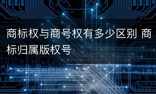 商标权与商号权有多少区别 商标归属版权号