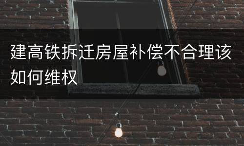 建高铁拆迁房屋补偿不合理该如何维权
