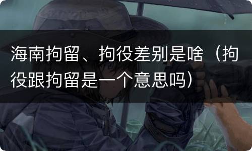 海南拘留、拘役差别是啥（拘役跟拘留是一个意思吗）