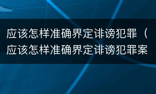 应该怎样准确界定诽谤犯罪（应该怎样准确界定诽谤犯罪案件）