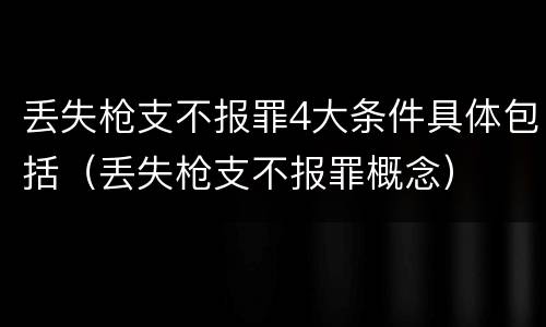 丢失枪支不报罪4大条件具体包括（丢失枪支不报罪概念）