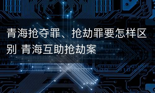 青海抢夺罪、抢劫罪要怎样区别 青海互助抢劫案