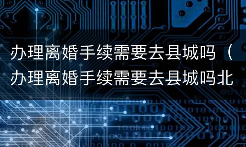 办理离婚手续需要去县城吗（办理离婚手续需要去县城吗北京）