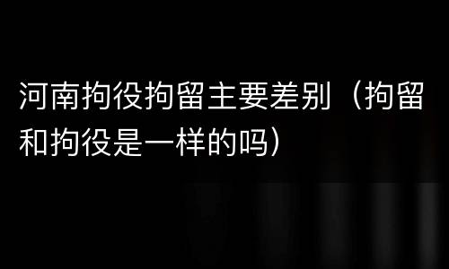 河南拘役拘留主要差别（拘留和拘役是一样的吗）