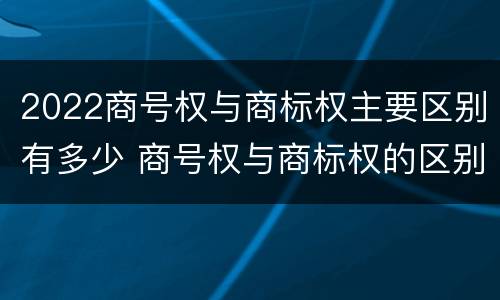 2022商号权与商标权主要区别有多少 商号权与商标权的区别